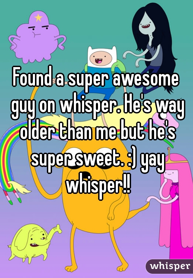 Found a super awesome guy on whisper. He's way older than me but he's super sweet. :) yay whisper!!
