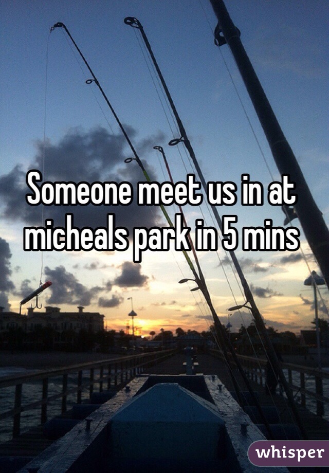 Someone meet us in at micheals park in 5 mins 