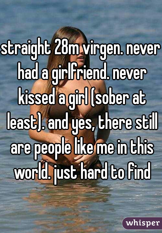 straight 28m virgen. never had a girlfriend. never kissed a girl (sober at least). and yes, there still are people like me in this world. just hard to find