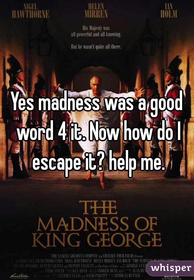 Yes madness was a good word 4 it. Now how do I escape it? help me.