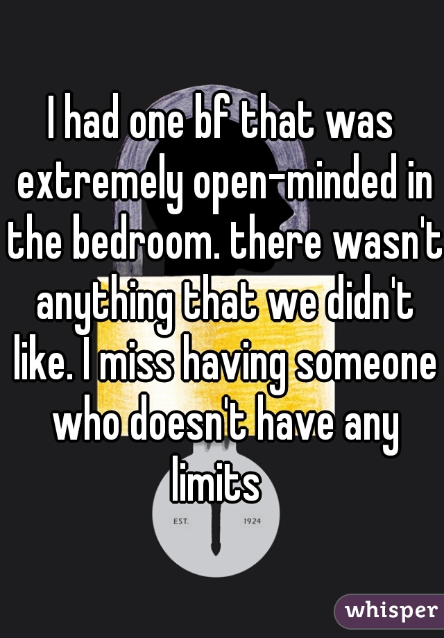 I had one bf that was extremely open-minded in the bedroom. there wasn't anything that we didn't like. I miss having someone who doesn't have any limits  