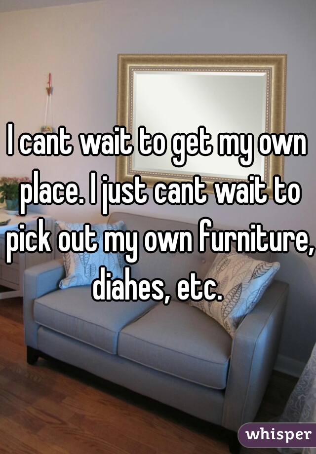 I cant wait to get my own place. I just cant wait to pick out my own furniture, diahes, etc. 