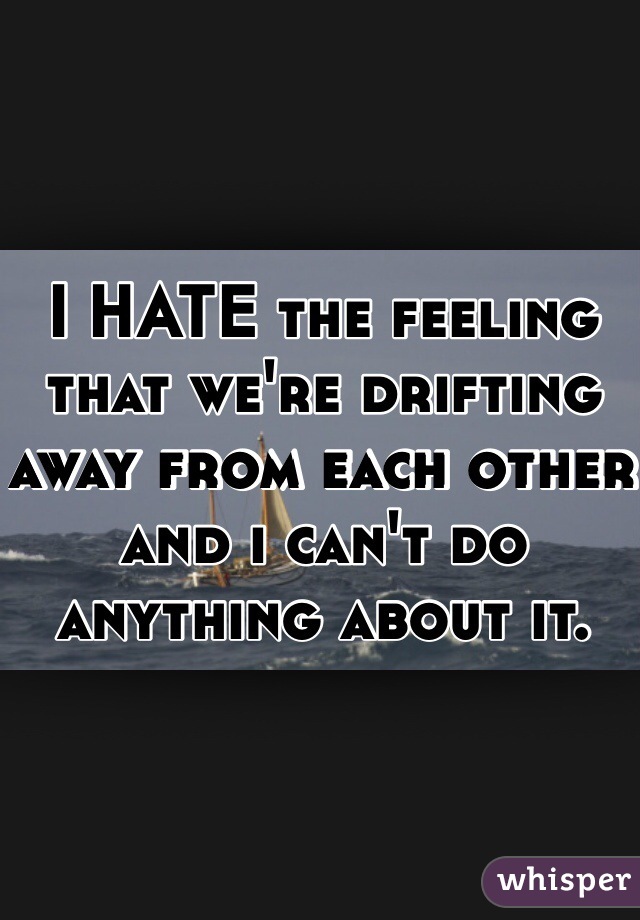 I HATE the feeling that we're drifting away from each other and i can't do anything about it. 