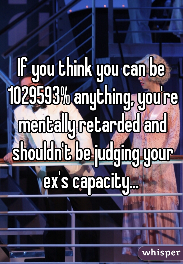 If you think you can be 1029593% anything, you're mentally retarded and shouldn't be judging your ex's capacity... 