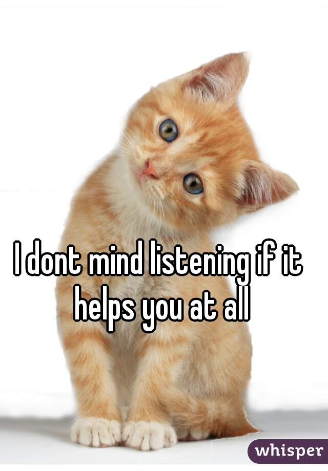 I dont mind listening if it helps you at all