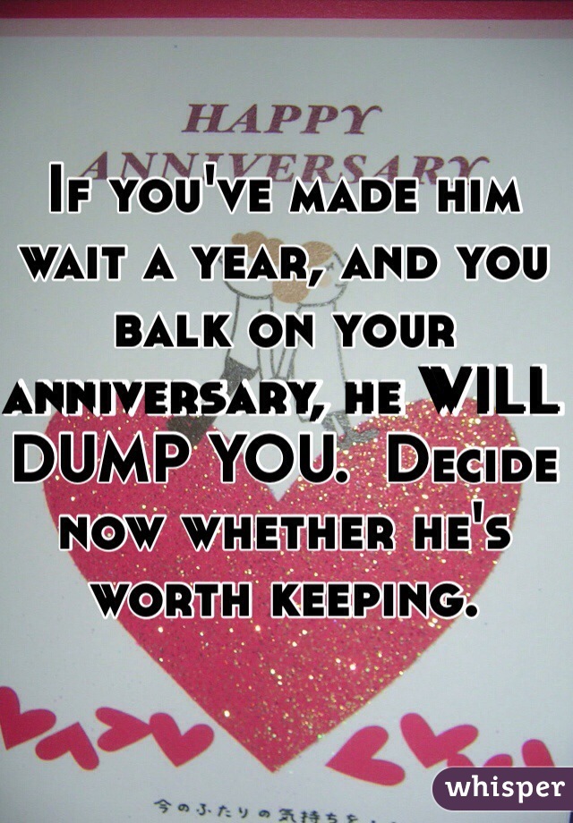If you've made him wait a year, and you balk on your anniversary, he WILL DUMP YOU.  Decide now whether he's worth keeping.