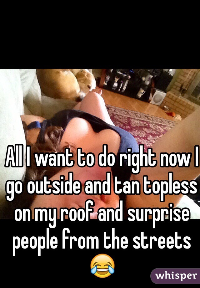 All I want to do right now I go outside and tan topless on my roof and surprise people from the streets😂