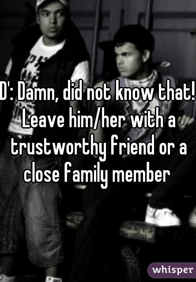 D': Damn, did not know that! Leave him/her with a trustworthy friend or a close family member 