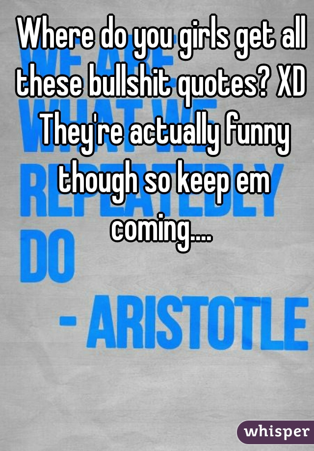 Where do you girls get all these bullshit quotes? XD  They're actually funny though so keep em coming.... 
