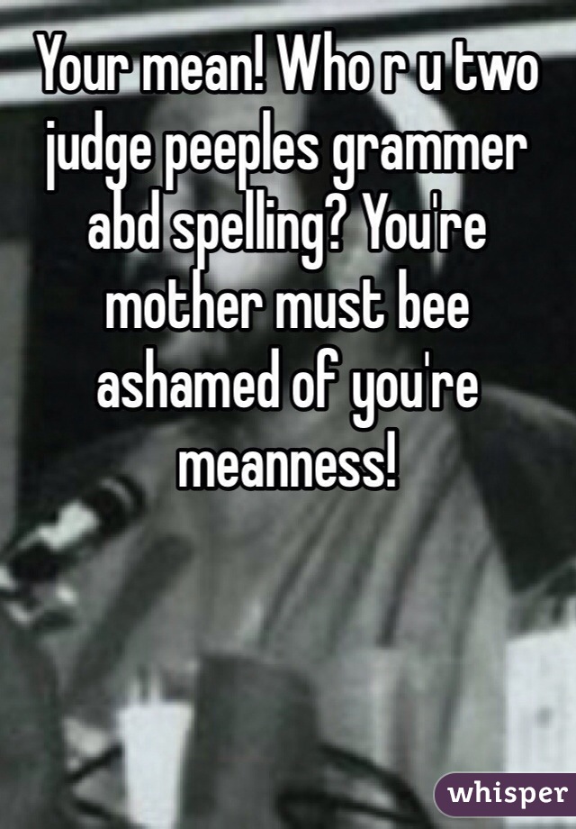 Your mean! Who r u two judge peeples grammer abd spelling? You're mother must bee ashamed of you're meanness! 