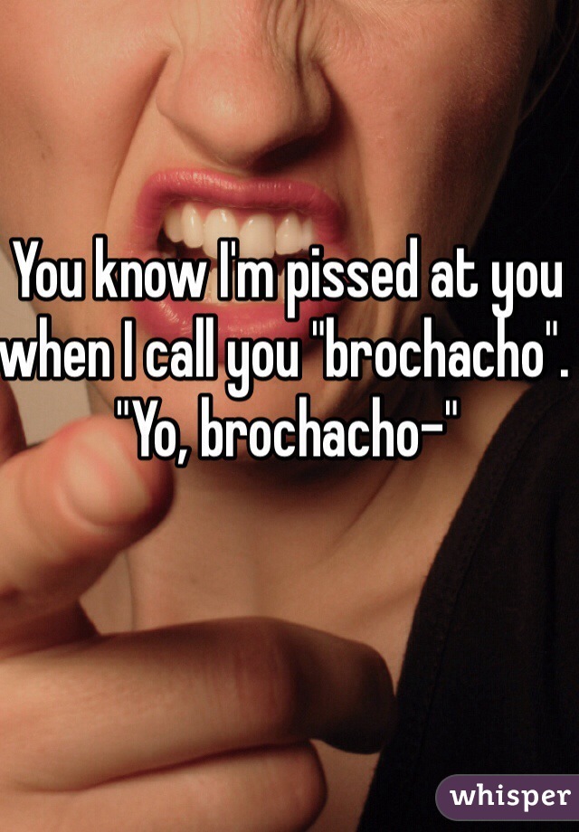 You know I'm pissed at you when I call you "brochacho". "Yo, brochacho-" 