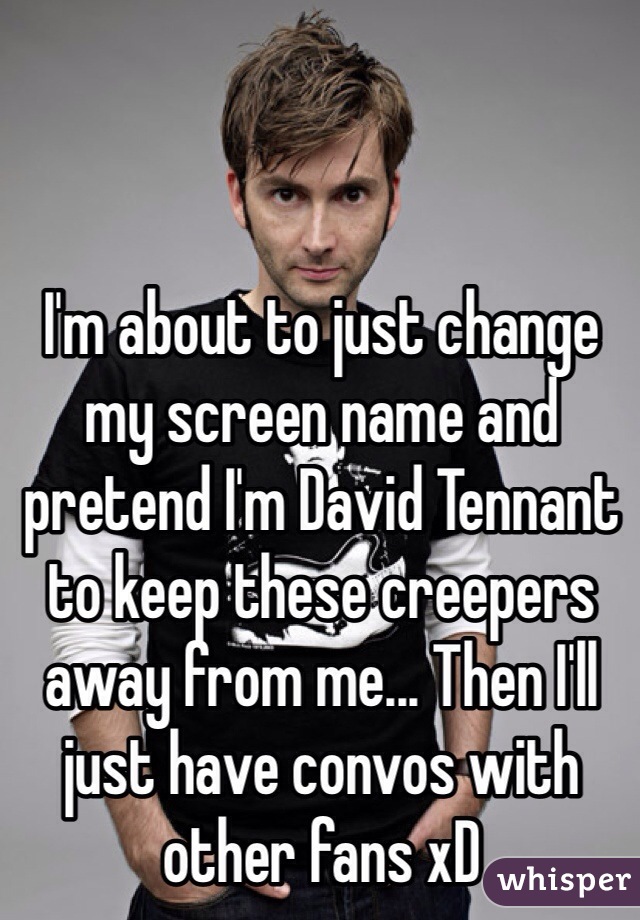 I'm about to just change my screen name and pretend I'm David Tennant to keep these creepers away from me... Then I'll just have convos with other fans xD 