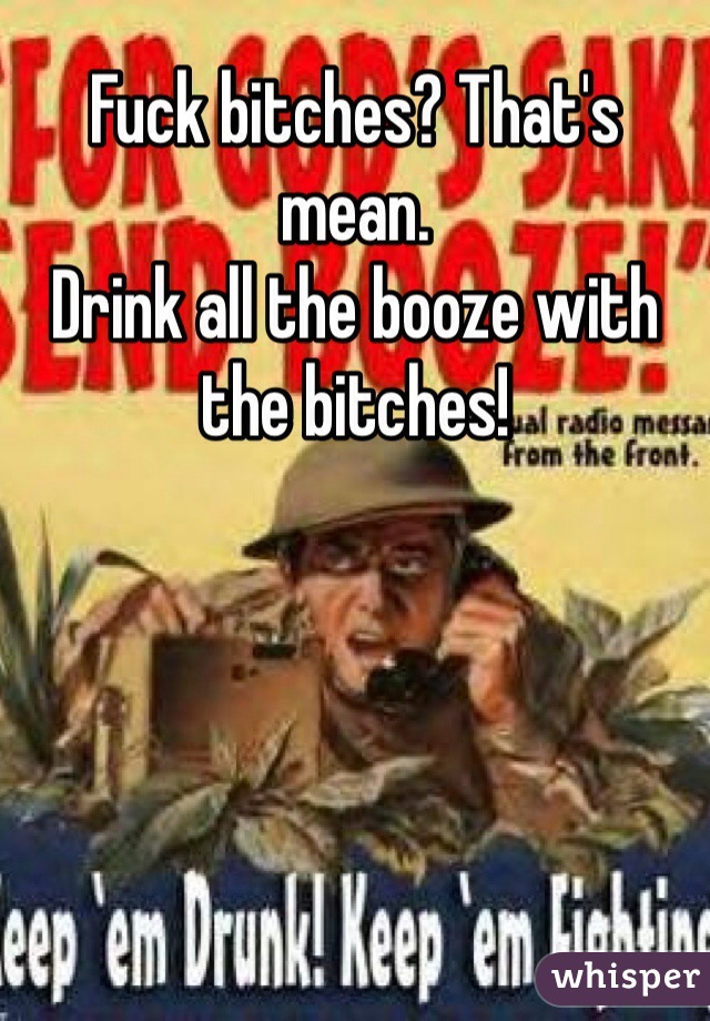 Fuck bitches? That's mean.
Drink all the booze with the bitches!