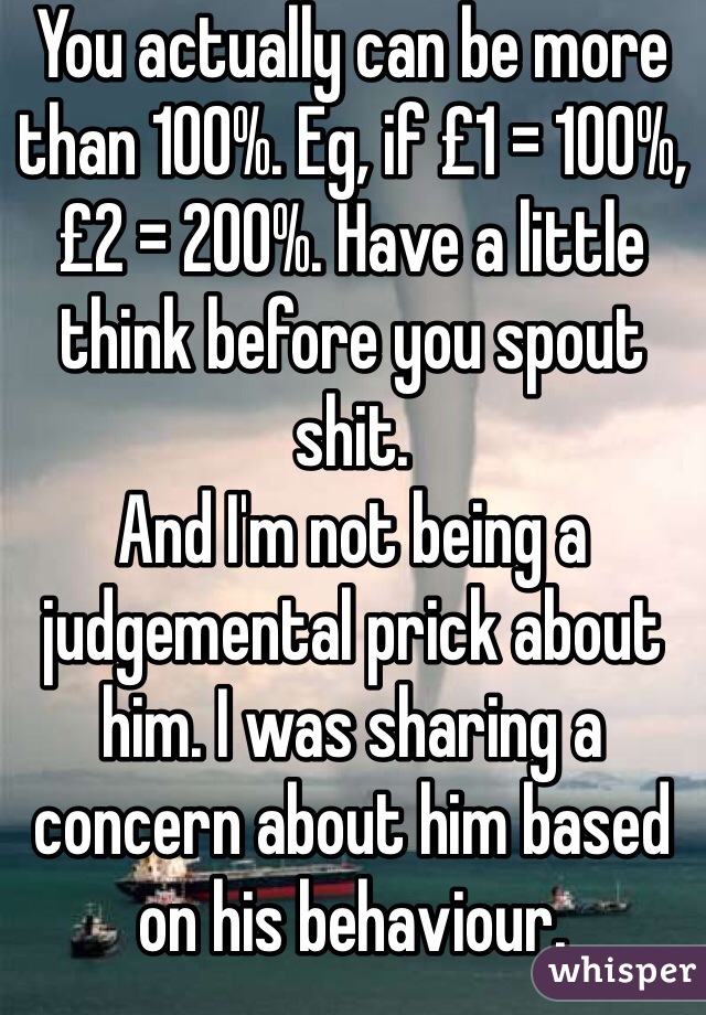 You actually can be more than 100%. Eg, if £1 = 100%, £2 = 200%. Have a little think before you spout shit. 
And I'm not being a judgemental prick about him. I was sharing a concern about him based on his behaviour. 