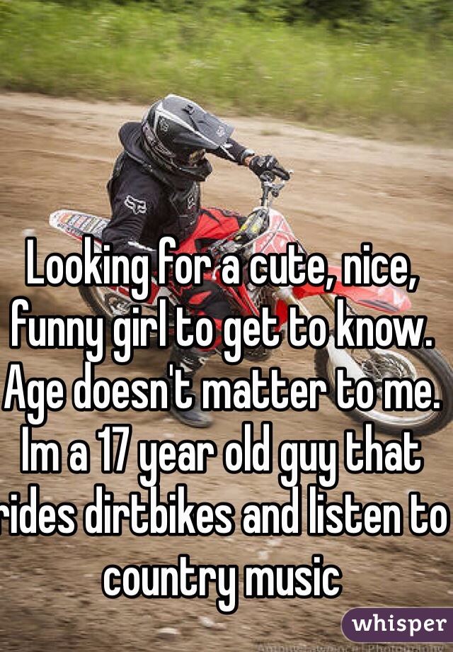 Looking for a cute, nice, funny girl to get to know. Age doesn't matter to me. Im a 17 year old guy that rides dirtbikes and listen to country music 
