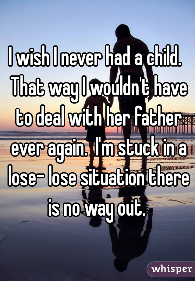I wish I never had a child.  That way I wouldn't have to deal with her father ever again.  I'm stuck in a lose- lose situation there is no way out. 