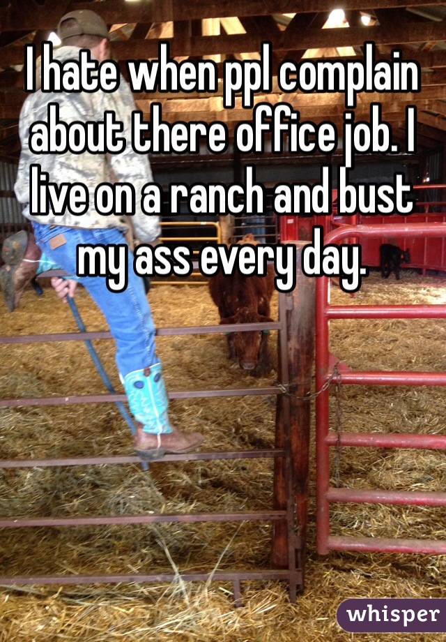 I hate when ppl complain about there office job. I live on a ranch and bust my ass every day.