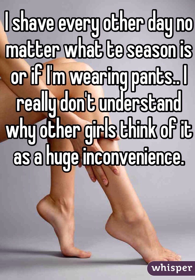 I shave every other day no matter what te season is or if I'm wearing pants.. I really don't understand why other girls think of it as a huge inconvenience.  