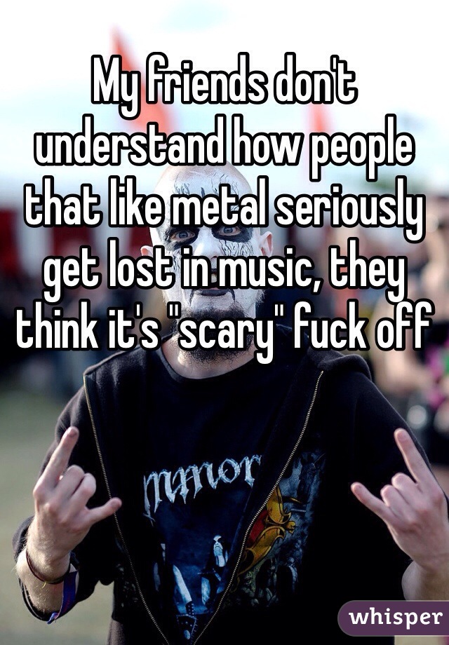 My friends don't understand how people that like metal seriously get lost in music, they think it's "scary" fuck off 