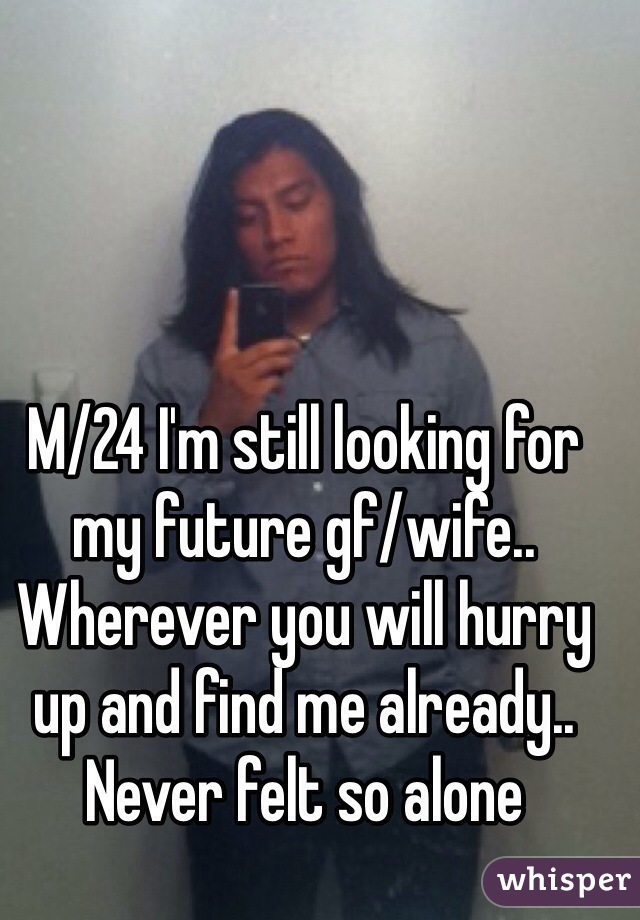 M/24 I'm still looking for my future gf/wife.. Wherever you will hurry up and find me already.. Never felt so alone 