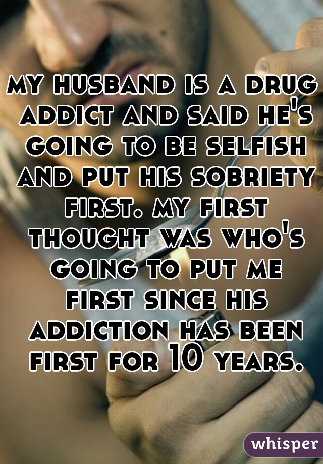 my husband is a drug addict and said he's going to be selfish and put his sobriety first. my first thought was who's going to put me first since his addiction has been first for 10 years. 