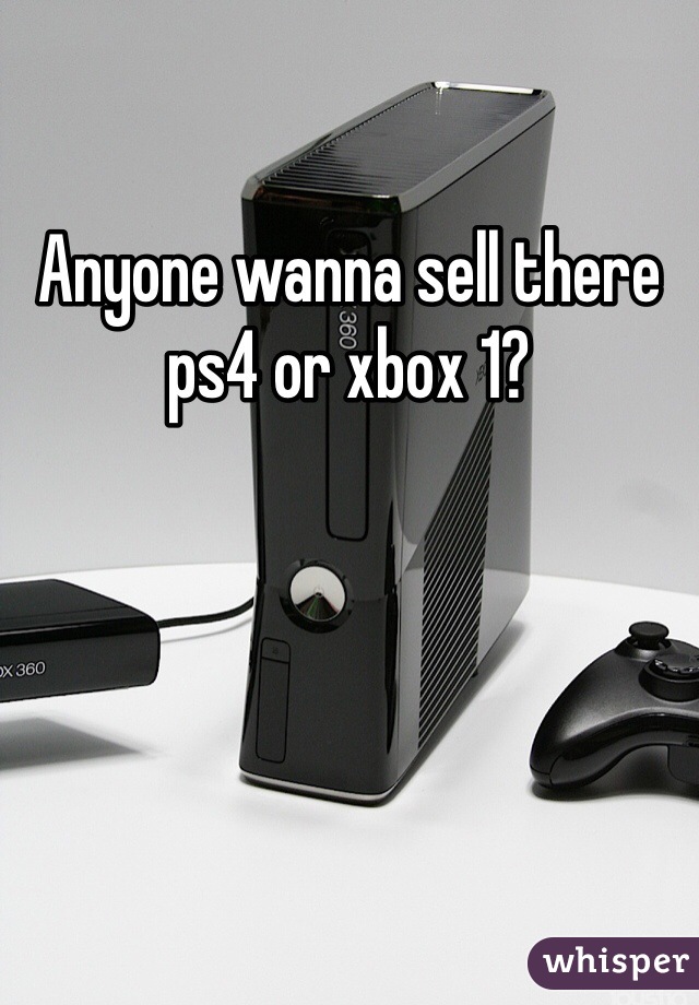 Anyone wanna sell there ps4 or xbox 1?