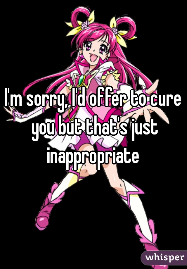 I'm sorry, I'd offer to cure you but that's just inappropriate 