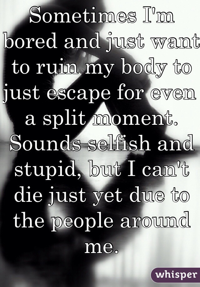Sometimes I'm bored and just want to ruin my body to just escape for even a split moment. Sounds selfish and stupid, but I can't die just yet due to the people around me. 