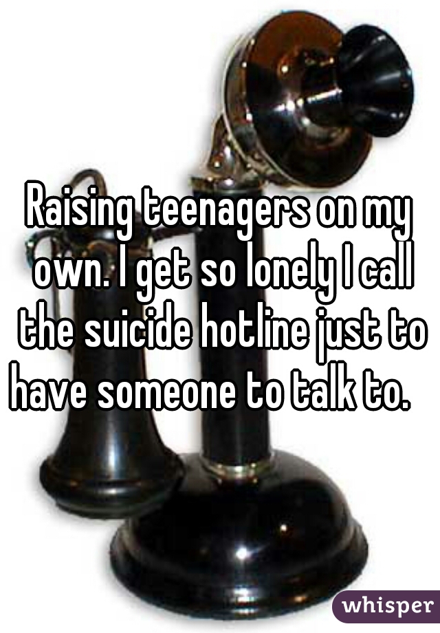 Raising teenagers on my own. I get so lonely I call the suicide hotline just to have someone to talk to.   