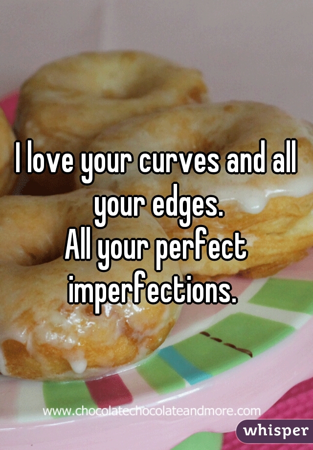I love your curves and all your edges.







All your perfect imperfections.  