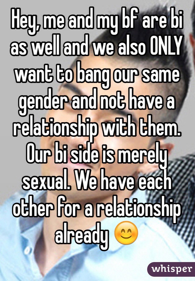 Hey, me and my bf are bi as well and we also ONLY want to bang our same gender and not have a relationship with them. Our bi side is merely sexual. We have each other for a relationship already 😊