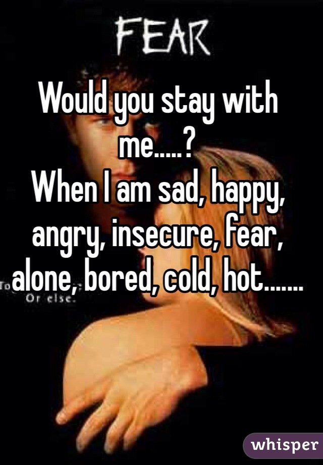 Would you stay with me.....? 
When I am sad, happy, angry, insecure, fear, alone, bored, cold, hot.......