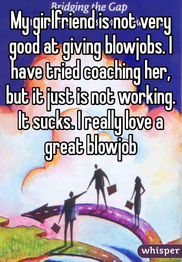 My girlfriend is not very good at giving blowjobs. I have tried coaching her, but it just is not working. It sucks. I really love a great blowjob