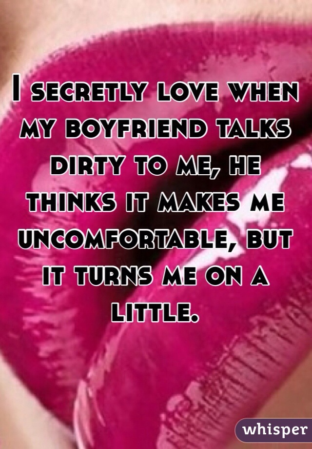 I secretly love when my boyfriend talks dirty to me, he thinks it makes me uncomfortable, but it turns me on a little. 