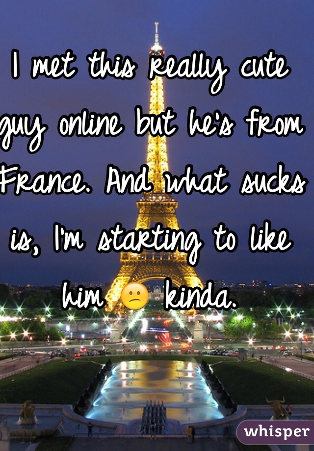I met this really cute guy online but he's from France. And what sucks is, I'm starting to like him 😕 kinda.