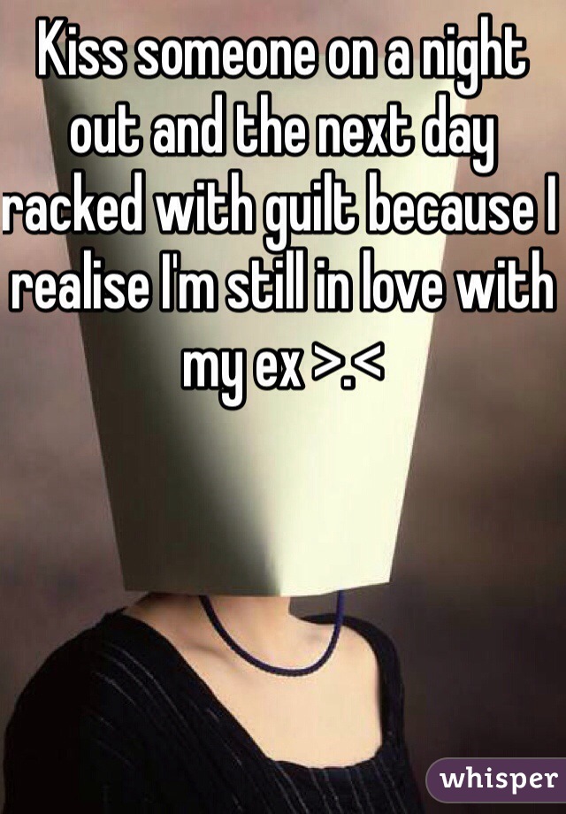 Kiss someone on a night out and the next day racked with guilt because I realise I'm still in love with my ex >.<