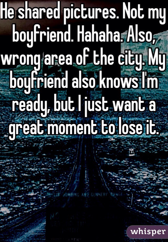He shared pictures. Not my boyfriend. Hahaha. Also, wrong area of the city. My boyfriend also knows I'm ready, but I just want a great moment to lose it.