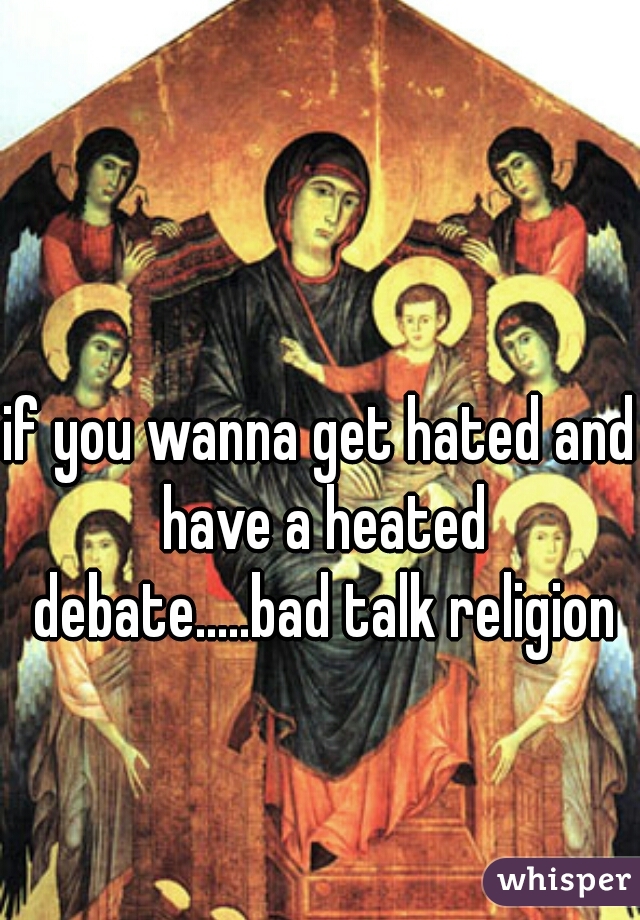 if you wanna get hated and have a heated debate.....bad talk religion