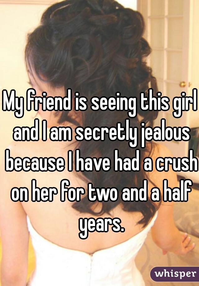 My friend is seeing this girl and I am secretly jealous because I have had a crush on her for two and a half years.