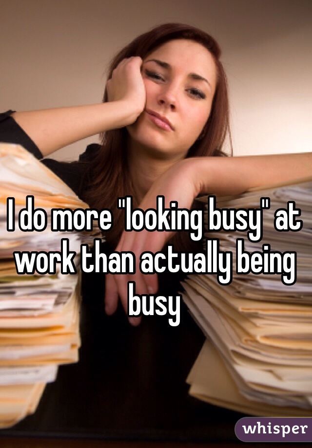I do more "looking busy" at work than actually being busy 