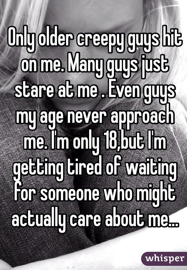 Only older creepy guys hit on me. Many guys just stare at me . Even guys my age never approach me. I'm only 18,but I'm getting tired of waiting for someone who might actually care about me...