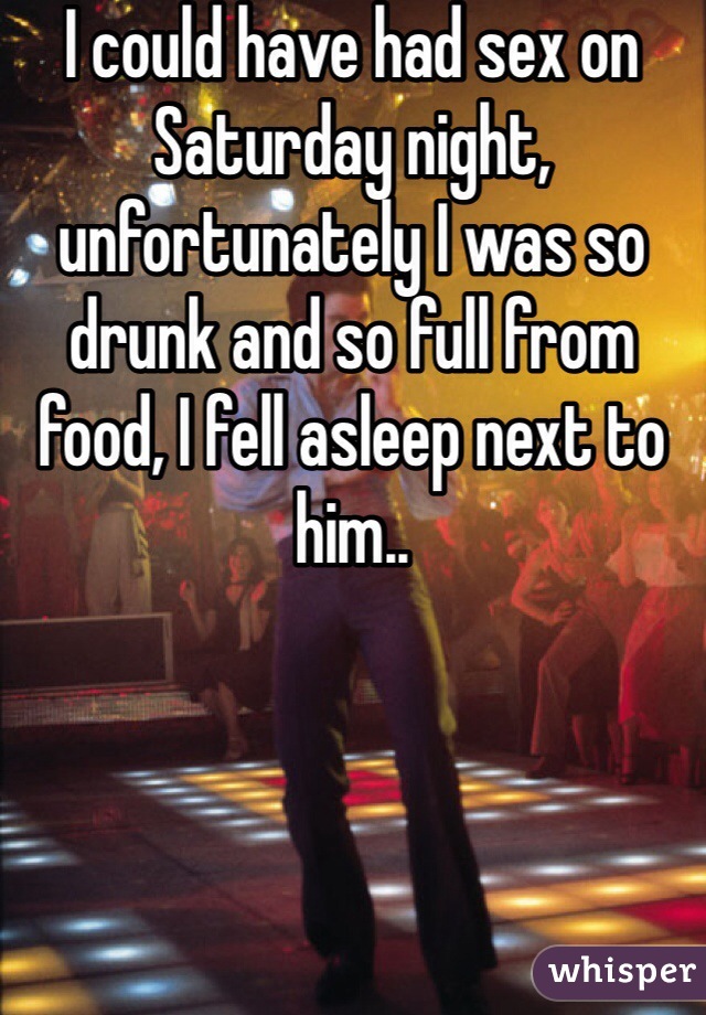I could have had sex on Saturday night, unfortunately I was so drunk and so full from food, I fell asleep next to him..