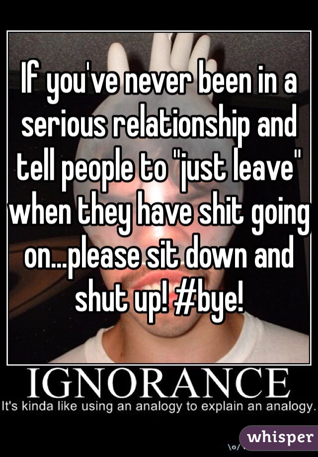 If you've never been in a serious relationship and tell people to "just leave" when they have shit going on...please sit down and shut up! #bye!