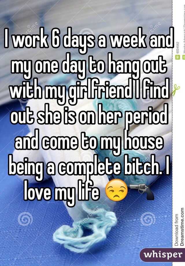 I work 6 days a week and my one day to hang out with my girlfriend I find out she is on her period and come to my house being a complete bitch. I love my life 😒🔫