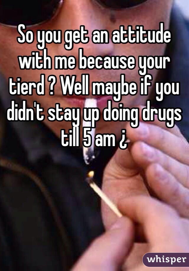 So you get an attitude with me because your tierd ? Well maybe if you didn't stay up doing drugs till 5 am ¿ 