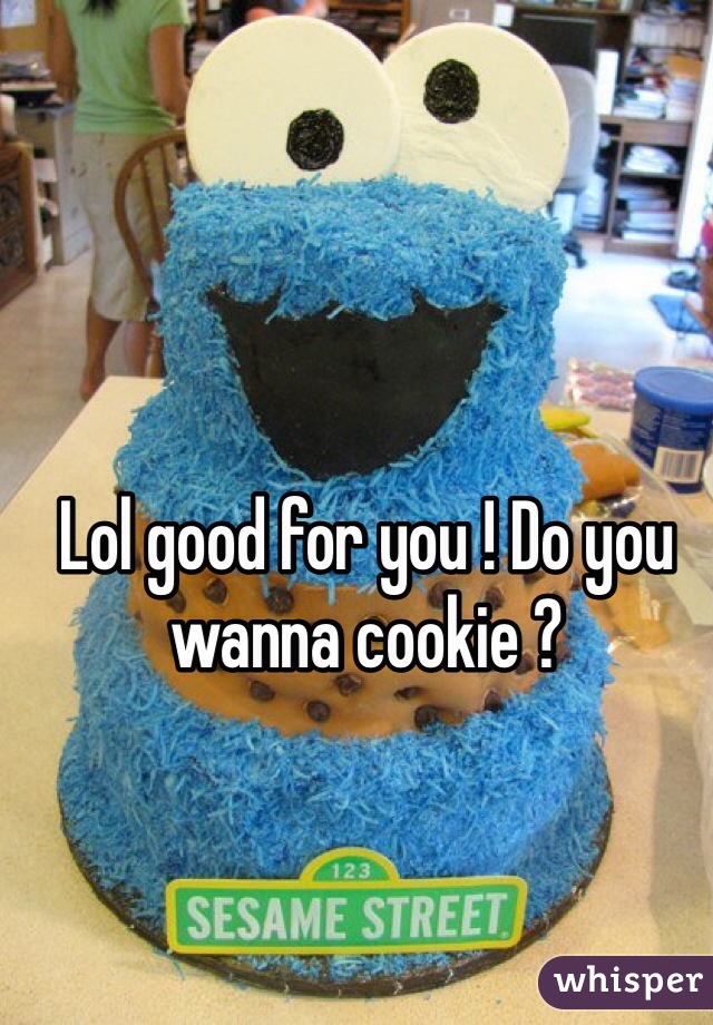 Lol good for you ! Do you wanna cookie ? 