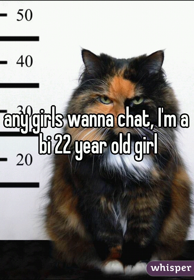 any girls wanna chat, I'm a bi 22 year old girl