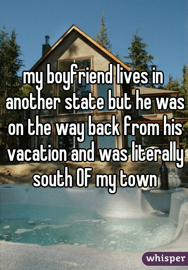 my boyfriend lives in another state but he was on the way back from his vacation and was literally south OF my town