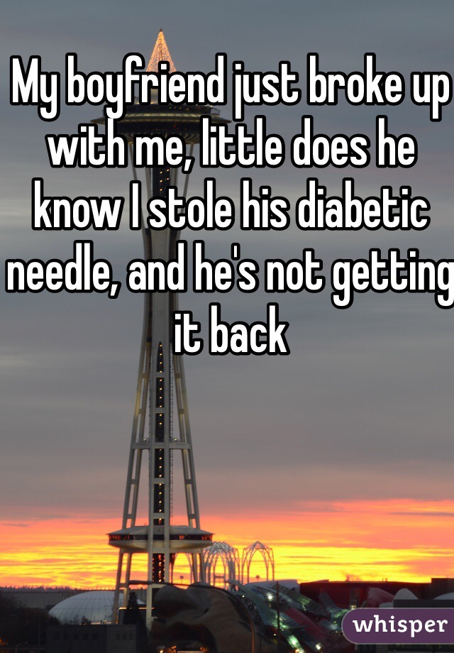 My boyfriend just broke up with me, little does he know I stole his diabetic needle, and he's not getting it back