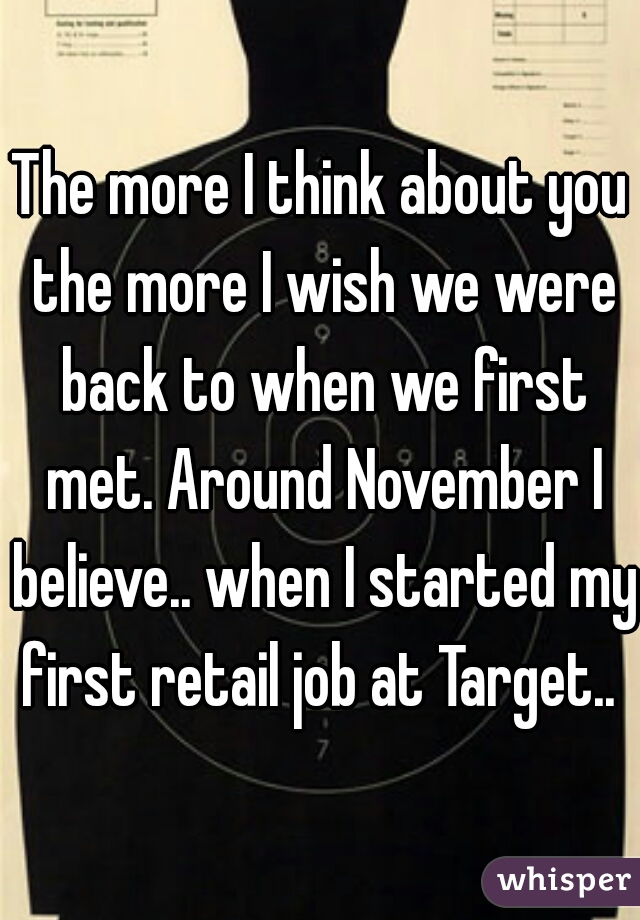 The more I think about you the more I wish we were back to when we first met. Around November I believe.. when I started my first retail job at Target.. 